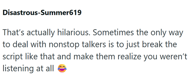Disastrous-Summer619 That's actually hilarious. Sometimes the only way to deal with nonstop talkers is to just break the script like that and make them realize you weren't listening at all