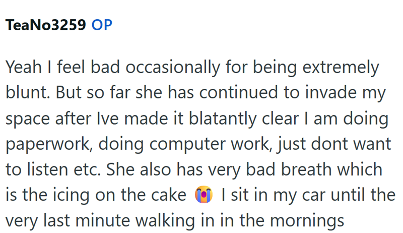 TeaNo3259 OP Yeah I feel bad occasionally for being extremely blunt. But so far she has continued to invade my space after Ive made it blatantly clear I am doing paperwork, doing computer work, just dont want to listen etc. She also has very bad breath which is the icing on the cake I sit in my car until the very last minute walking in in the mornings