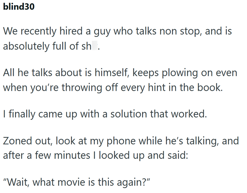 blind30 We recently hired a guy who talks non stop, and is absolutely full of sh. All he talks about is himself, keeps plowing on even when you're throwing off every hint in the book. I finally came up with a solution that worked. Zoned out, look at my phone while he's talking, and after a few minutes I looked up and said: "Wait, what movie is this again?"