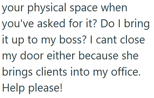 your physical space when you've asked for it? Do I bring it up to my boss? I cant close my door either because she brings clients into my office. Help please!