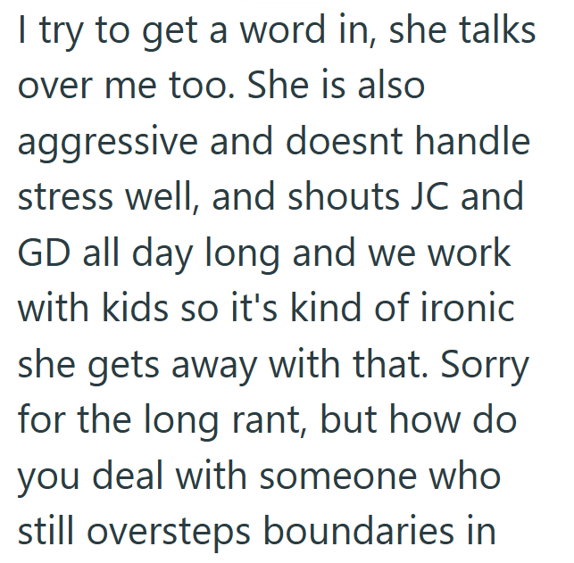 I try to get a word in, she talks over me too. She is also aggressive and doesnt handle stress well, and shouts JC and GD all day long and we work with kids so it's kind of ironic she gets away with that. Sorry for the long rant, but how do you deal with someone who still oversteps boundaries in