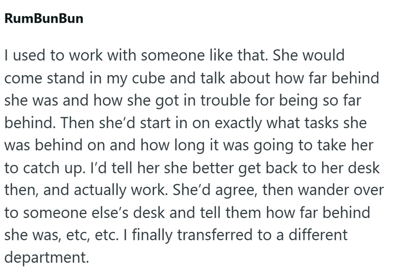 RumBunBun I used to work with someone like that. She would come stand in my cube and talk about how far behind she was and how she got in trouble for being so far behind. Then she'd start in on exactly what tasks she was behind on and how long it was going to take her to catch up. I'd tell her she better get back to her desk then, and actually work. She'd agree, then wander over to someone else's desk and tell them how far behind she was, etc, etc. I finally transferred to a different department