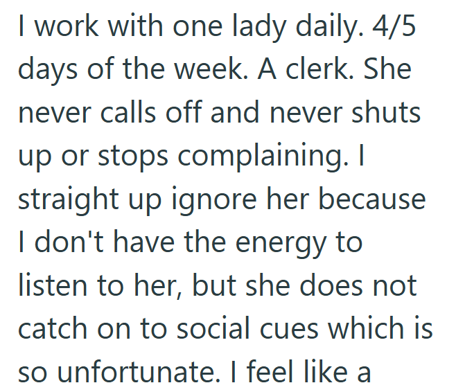 I work with one lady daily. 4/5 days of the week. A clerk. She never calls off and never shuts up or stops complaining. I straight up ignore her because I don't have the energy to listen to her, but she does not catch on to social cues which is so unfortunate. I feel like a