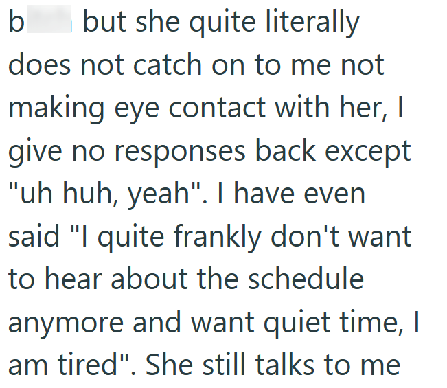 b but she quite literally does not catch on to me not making eye contact with her, I give no responses back except "uh huh, yeah". I have even said "I quite frankly don't want to hear about the schedule anymore and want quiet time, I am tired". She still talks to me