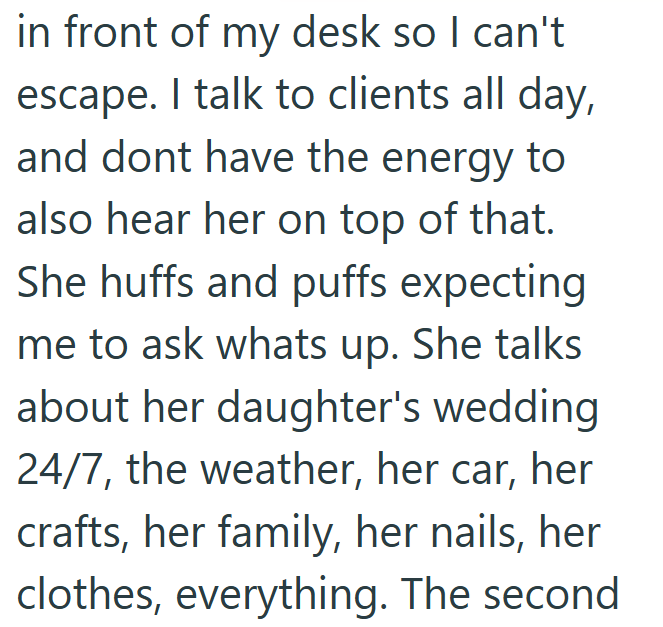 in front of my desk so I can't escape. I talk to clients all day, and dont have the energy to also hear her on top of that. She huffs and puffs expecting me to ask whats up. She talks about her daughter's wedding 24/7, the weather, her car, her crafts, her family, her nails, her clothes, everything. The second