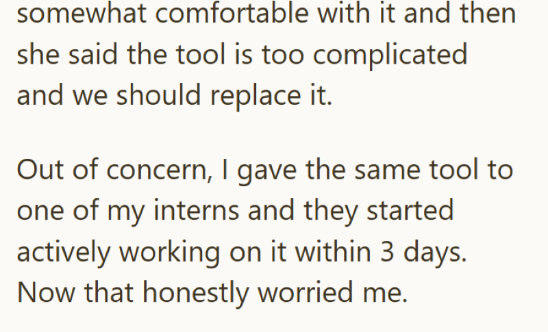 somewhat comfortable with it and then she said the tool is too complicated and we should replace it. Out of concern, I gave the same tool to one of my interns and they started actively working on it within 3 days. Now that honestly worried me.