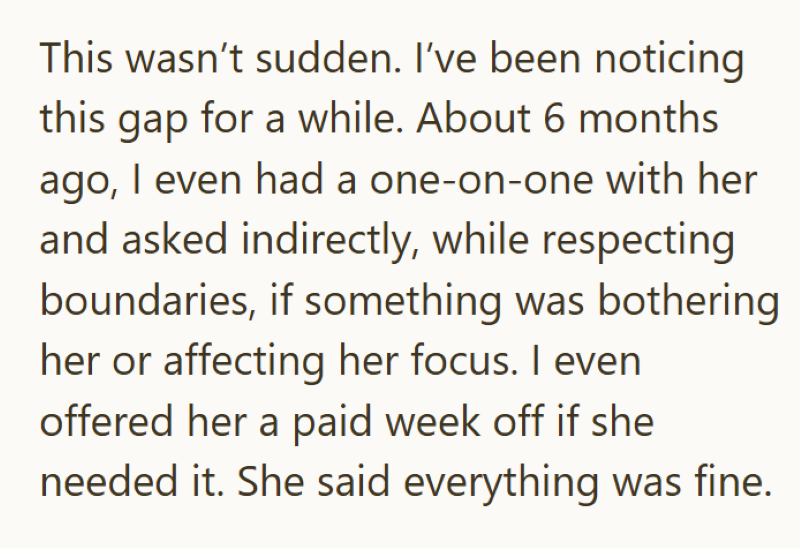 This wasn't sudden. I've been noticing this gap for a while. About 6 months ago, I even had a one-on-one with her and asked indirectly, while respecting boundaries, if something was bothering her or affecting her focus. I even offered her a paid week off if she needed it. She said everything was fine.