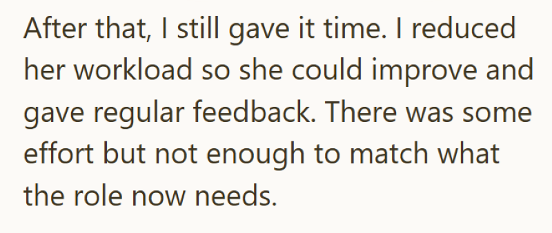 After that, I still gave it time. I reduced her workload so she could improve and gave regular feedback. There was some effort but not enough to match what the role now needs.