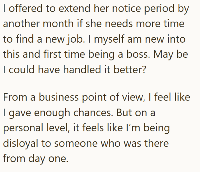 I offered to extend her notice period by another month if she needs more time to find a new job. I myself am new into this and first time being a boss. May be I could have handled it better? From a business point of view, I feel like | gave enough chances. But on a personal level, it feels like I'm being disloyal to someone who was there from day one.
