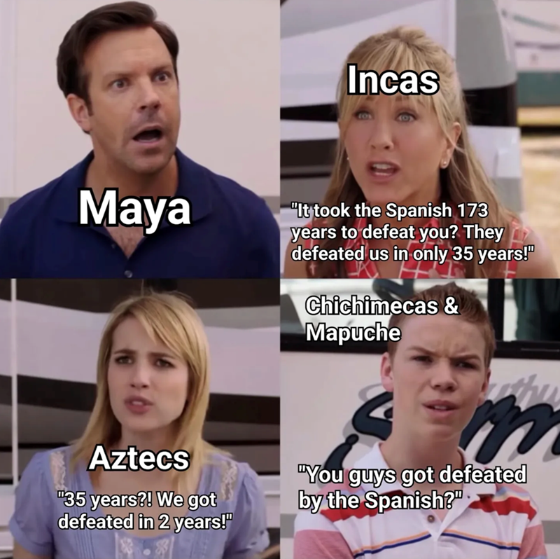 Incas Maya "It took the Spanish 173 years to defeat you? They defeated us in only 35 years!" Chichimecas & Mapuche Aztecs "35 years?! We got defeated in 2 years!" m "You guys got defeated by the Spanish?"