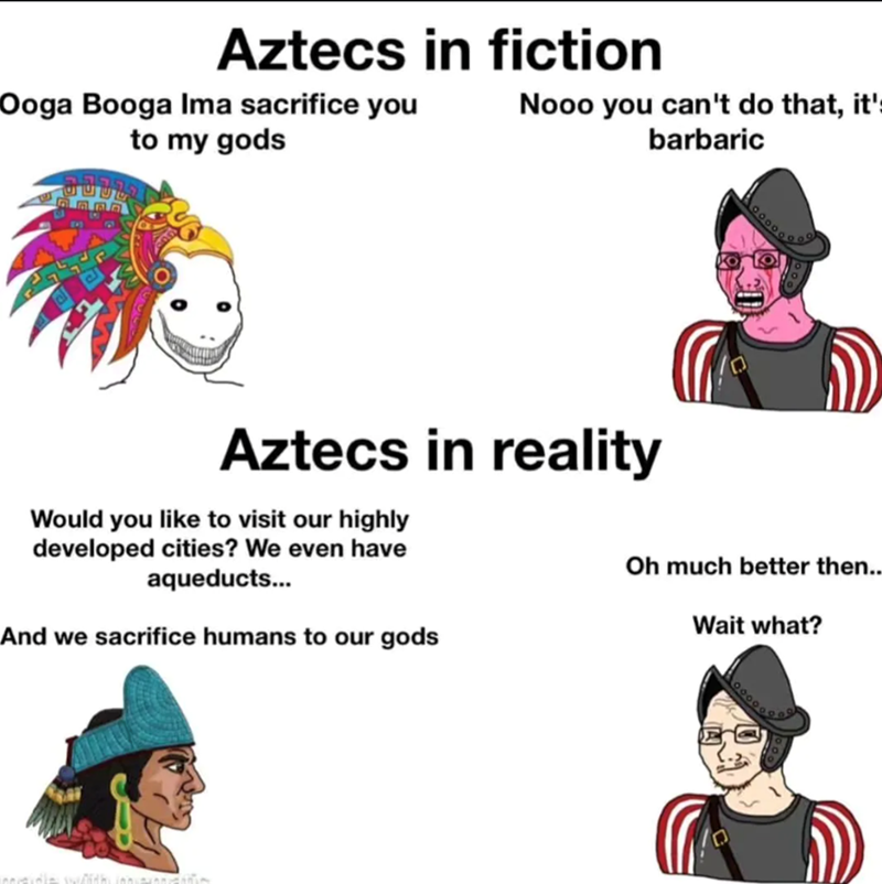 Aztecs in fiction Ooga Booga Ima sacrifice you to my gods Nooo you can't do that, it' barbaric Aztecs in reality Would you like to visit our highly developed cities? We even have aqueducts... And we sacrifice humans to our gods Oh much better then.. Wait what?