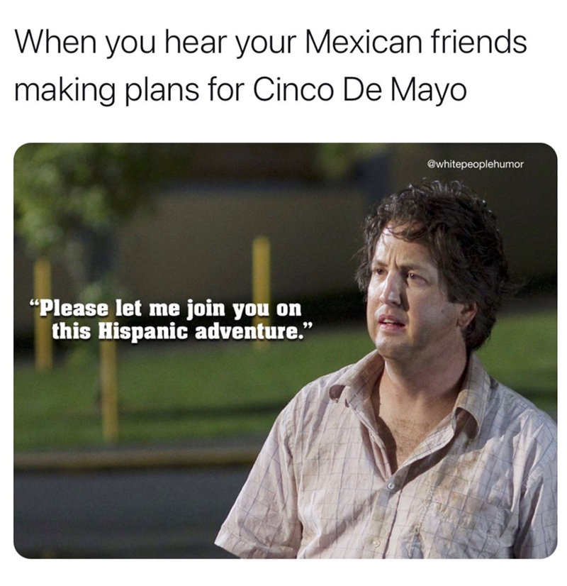 When you hear your Mexican friends. making plans for Cinco De Mayo "Please let me join you on this Hispanic adventure." @whitepeoplehumor