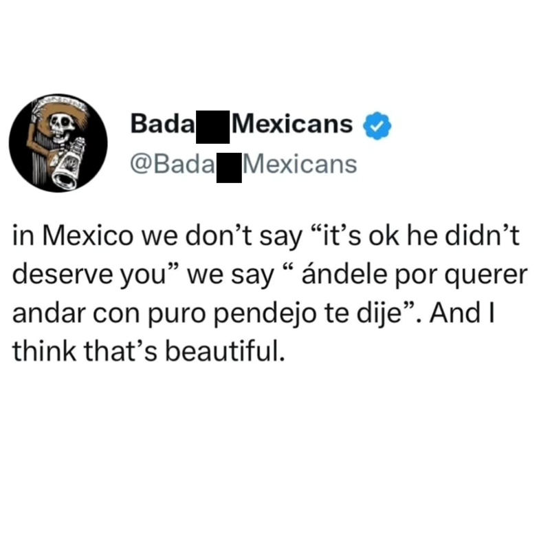 Bada Mexicans @Bada Mexicans in Mexico we don't say "it's ok he didn't deserve you" we say "ándele por querer andar con puro pendejo te dije". And I think that's beautiful.
