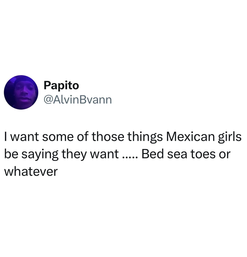 Papito @AlvinBvann I want some of those things Mexican girls be saying they want..... Bed sea toes or whatever