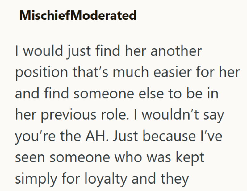 MischiefModerated I would just find her another position that's much easier for her and find someone else to be in her previous role. I wouldn't say you're the AH. Just because I've seen someone who was kept simply for loyalty and they