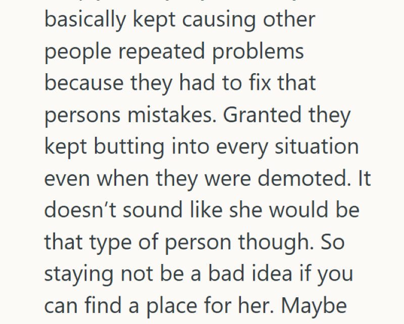 basically kept causing other people repeated problems because they had to fix that persons mistakes. Granted they kept butting into every situation even when they were demoted. It doesn't sound like she would be that type of person though. So staying not be a bad idea if you can find a place for her. Maybe