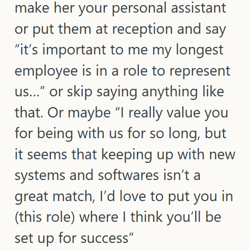 make her your personal assistant or put them at reception and say "it's important to me my longest employee is in a role to represent us..." or skip saying anything like that. Or maybe "I really value you for being with us for so long, but it seems that keeping up with new systems and softwares isn't a great match, I'd love to put you in (this role) where I think you'll be set up for success"