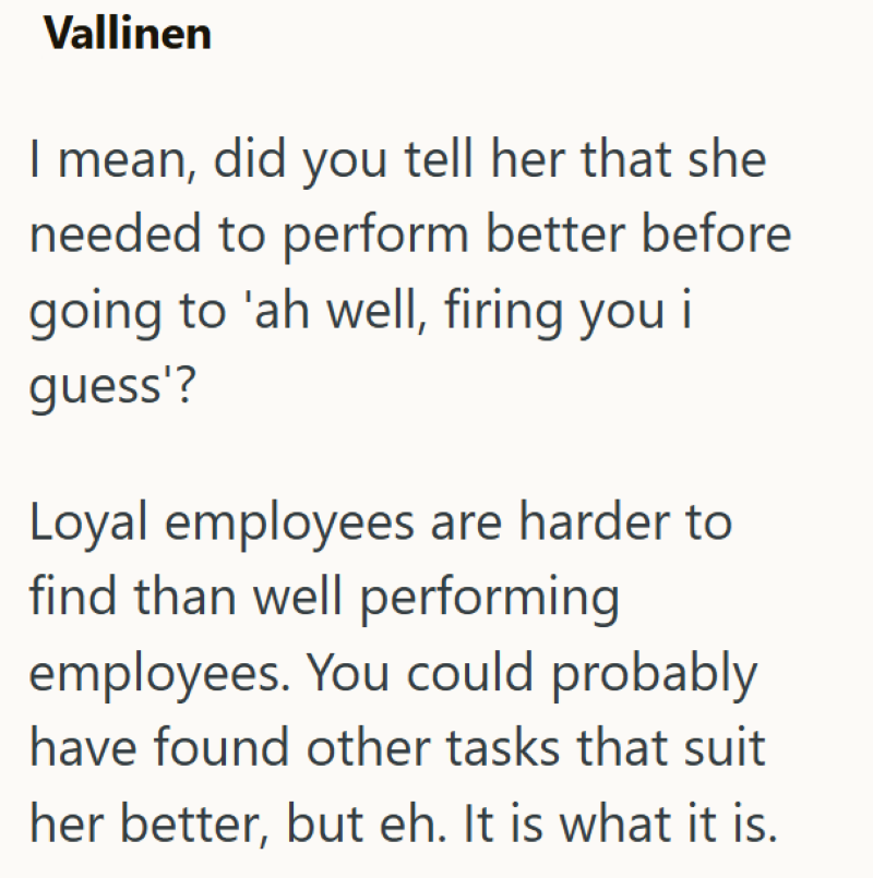 Vallinen I mean, did you tell her that she needed to perform better before going to 'ah well, firing you i guess'? Loyal employees are harder to find than well performing employees. You could probably have found other tasks that suit her better, but eh. It is what it is.