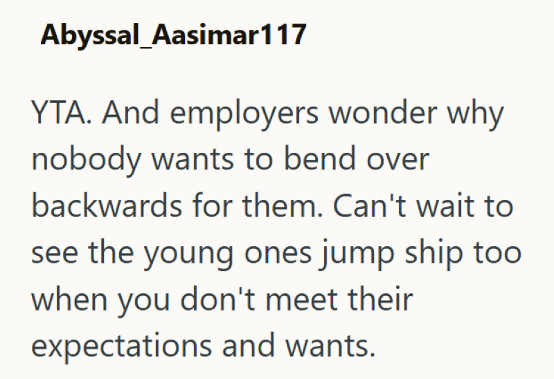 Abyssal_Aasimar117 YTA. And employers wonder why nobody wants to bend over backwards for them. Can't wait to see the young ones jump ship too when you don't meet their expectations and wants.