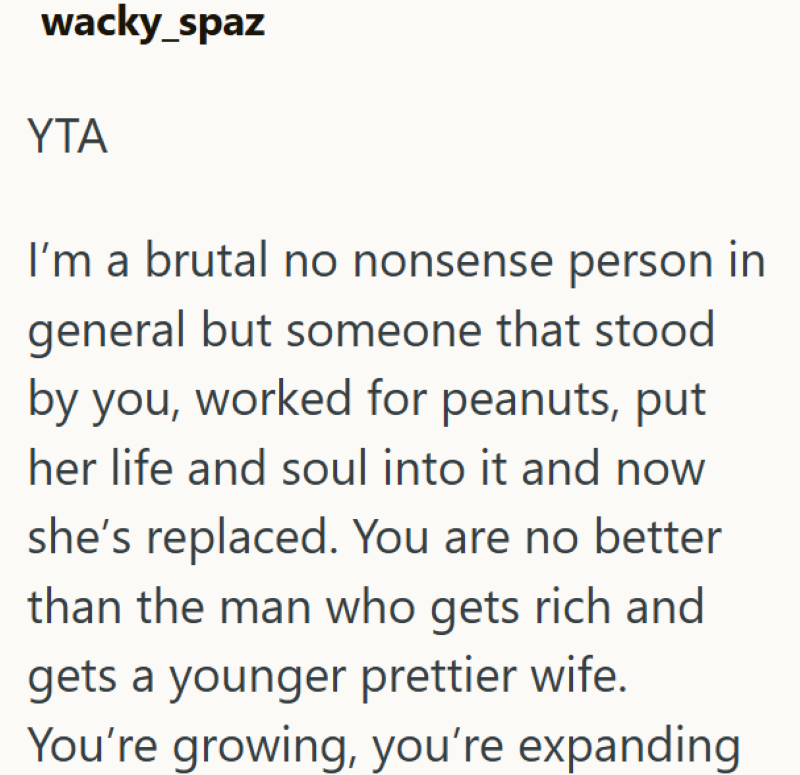 wacky_spaz YTA I'm a brutal no nonsense person in general but someone that stood by you, worked for peanuts, put her life and soul into it and now she's replaced. You are no better than the man who gets rich and gets a younger prettier wife. You're growing, you're expanding