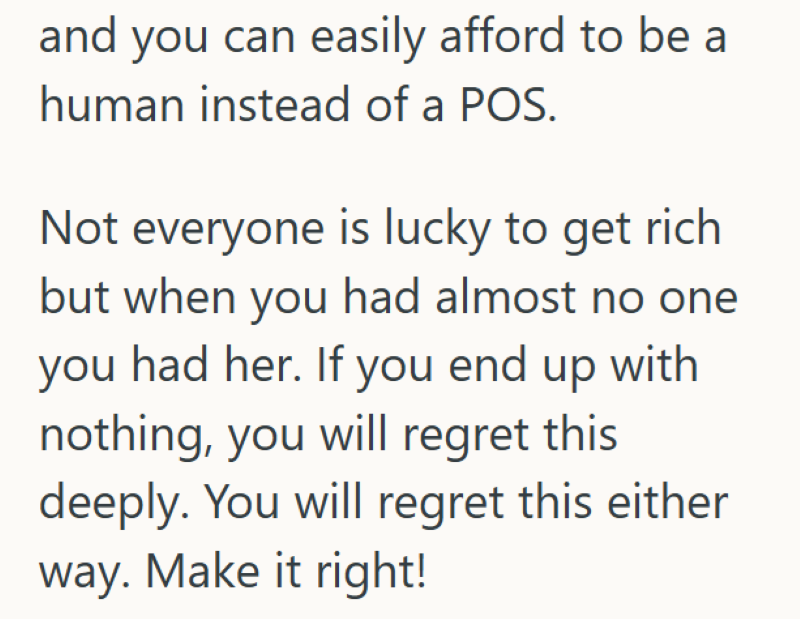 and you can easily afford to be a human instead of a POS. Not everyone is lucky to get rich but when you had almost no one you had her. If you end up with nothing, you will regret this deeply. You will regret this either way. Make it right!