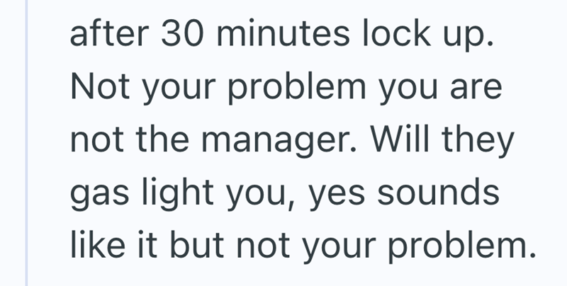 after 30 minutes lock up. Not your problem you are not the manager. Will they gas light you, yes sounds like it but not your problem.