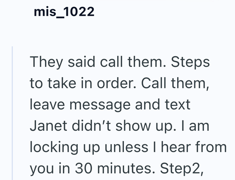 mis_1022 They said call them. Steps to take in order. Call them, leave message and text Janet didn't show up. I am locking up unless I hear from you in 30 minutes. Step2,