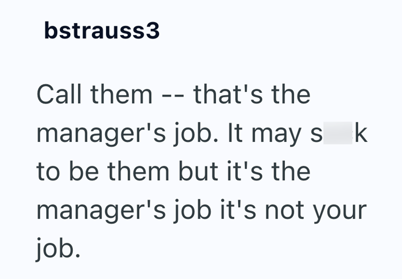 bstrauss3 Call them -- that's the manager's job. It may s k to be them but it's the manager's job it's not your job.
