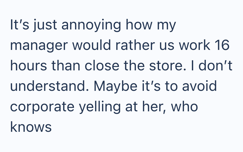 It's just annoying how my manager would rather us work 16 hours than close the store. I don't understand. Maybe it's to avoid corporate yelling at her, who knows