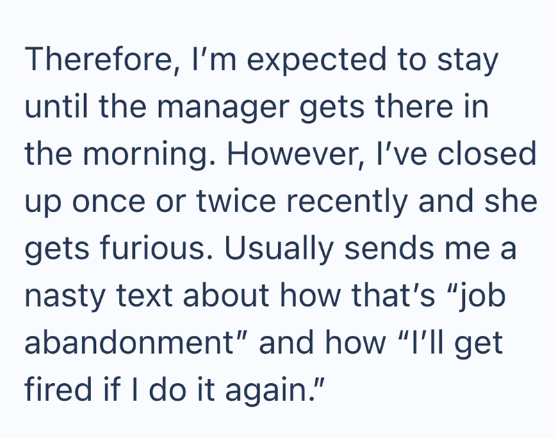 Therefore, I'm expected to stay until the manager gets there in the morning. However, I've closed up once or twice recently and she gets furious. Usually sends me a nasty text about how that's "job abandonment" and how "I'll get fired if I do it again."