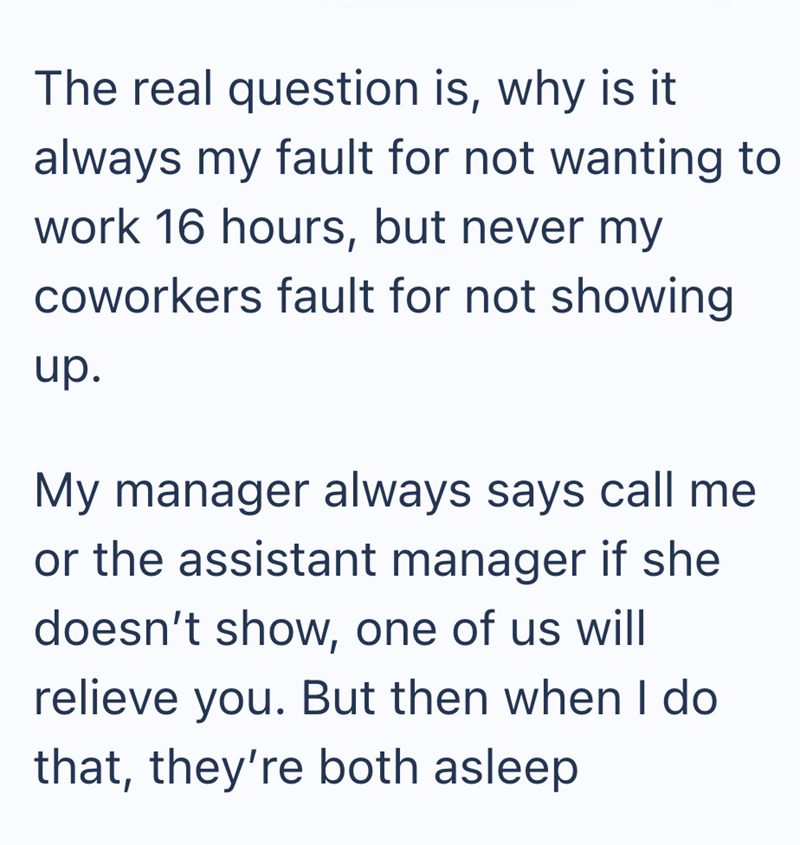 The real question is, why is it always my fault for not wanting to work 16 hours, but never my coworkers fault for not showing up. My manager always says call me or the assistant manager if she doesn't show, one of us will relieve you. But then when I do that, they're both asleep