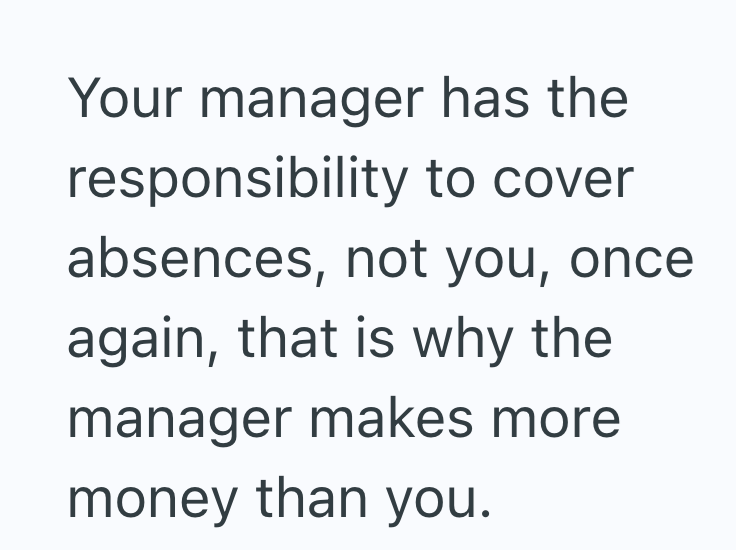 Your manager has the responsibility to cover absences, not you, once again, that is why the manager makes more money than you.