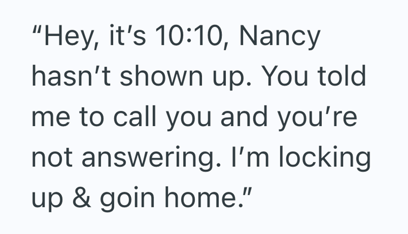 "Hey, it's 10:10, Nancy hasn't shown up. You told me to call you and you're not answering. I'm locking. up & goin home."