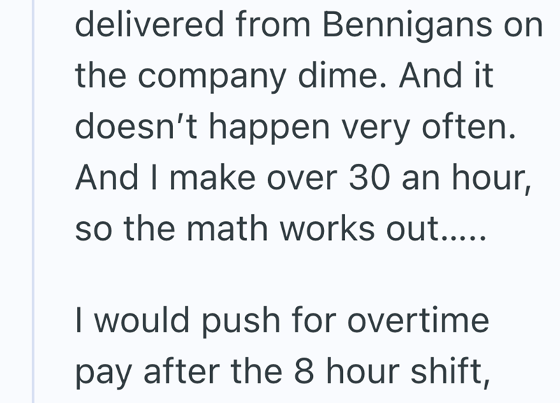 delivered from Bennigans on the company dime. And it doesn't happen very often. And I make over 30 an hour, so the math works out..... I would push for overtime pay after the 8 hour shift,