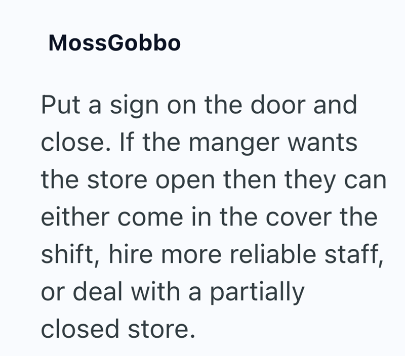 MossGobbo Put a sign on the door and close. If the manger wants the store open then they can either come in the cover the shift, hire more reliable staff, or deal with a partially closed store.