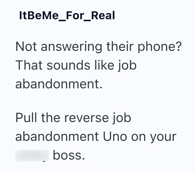 ItBeMe_For_Real Not answering their phone? That sounds like job abandonment. Pull the reverse job abandonment Uno on your boss.