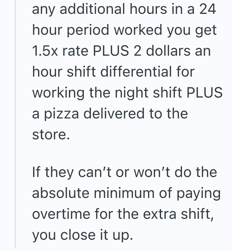 any additional hours in a 24 hour period worked you get 1.5x rate PLUS 2 dollars an hour shift differential for working the night shift PLUS a pizza delivered to the store. If they can't or won't do the absolute minimum of paying overtime for the extra shift, you close it up.