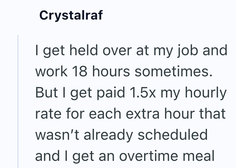 Crystalraf I get held over at my job and work 18 hours sometimes. But I get paid 1.5x my hourly rate for each extra hour that wasn't already scheduled and I get an overtime meal