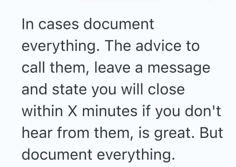 In cases document everything. The advice to call them, leave a message and state you will close within X minutes if you don't hear from them, is great. But document everything.
