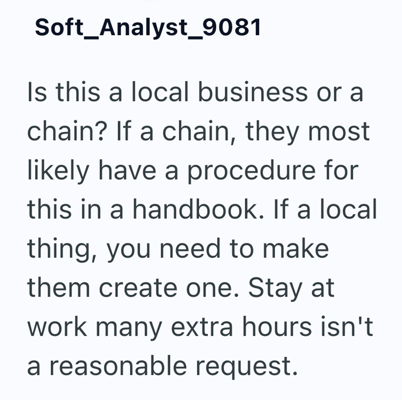 Soft_Analyst_9081 Is this a local business or a chain? If a chain, they most likely have a procedure for this in a handbook. If a local thing, you need to make them create one. Stay at work many extra hours isn't a reasonable request.