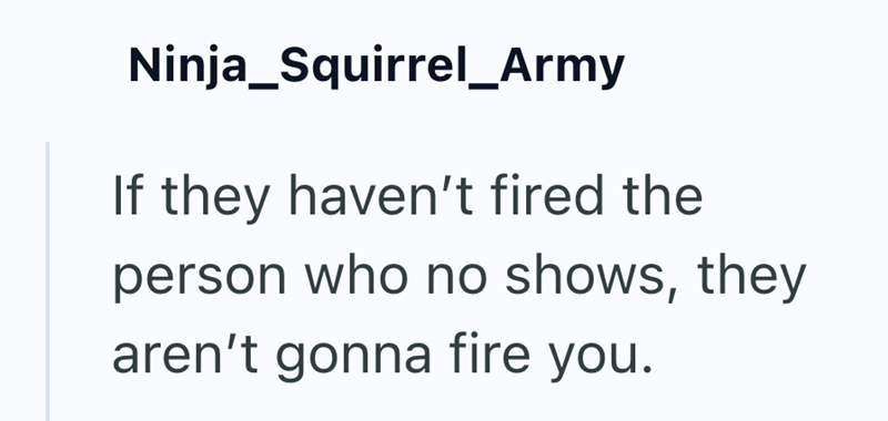 Ninja_Squirrel_Army If they haven't fired the person who no shows, they aren't gonna fire you.
