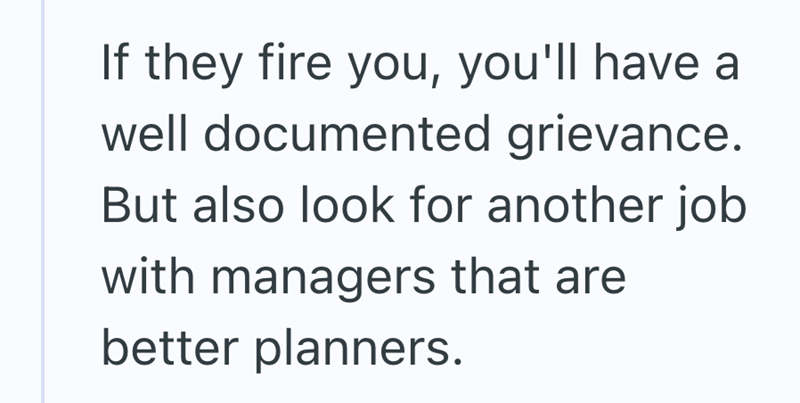 If they fire you, you'll have a well documented grievance. But also look for another job with managers that are better planners.