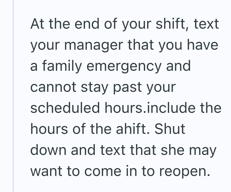 At the end of your shift, text your manager that you have a family emergency and cannot stay past your scheduled hours.include the hours of the ahift. Shut down and text that she may want to come in to reopen.