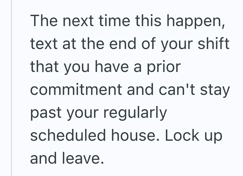 The next time this happen, text at the end of your shift that you have a prior commitment and can't stay past your regularly scheduled house. Lock up and leave.