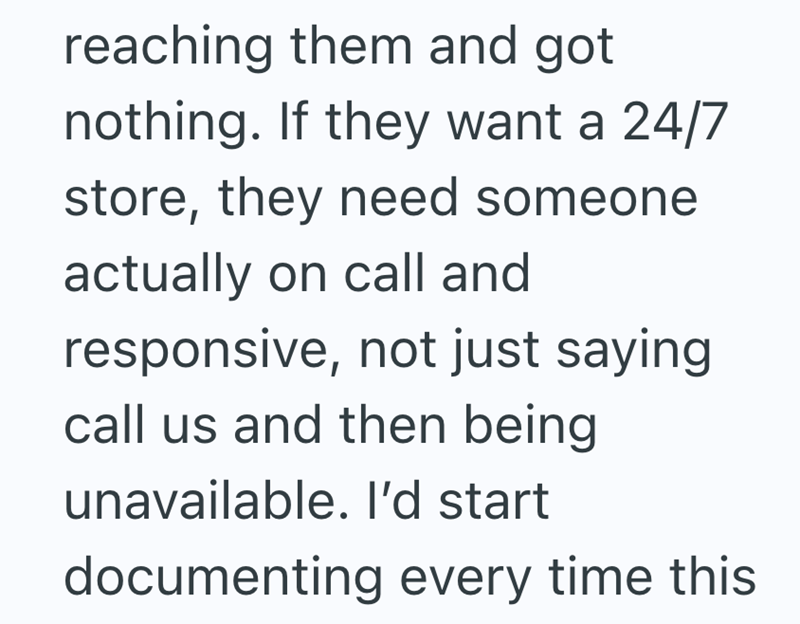 reaching them and got nothing. If they want a 24/7 store, they need someone actually on call and responsive, not just saying call us and then being unavailable. I'd start documenting every time this