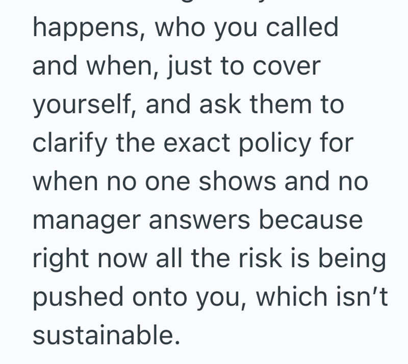 happens, who you called and when, just to cover yourself, and ask them to clarify the exact policy for when no one shows and no manager answers because right now all the risk is being pushed onto you, which isn't sustainable.