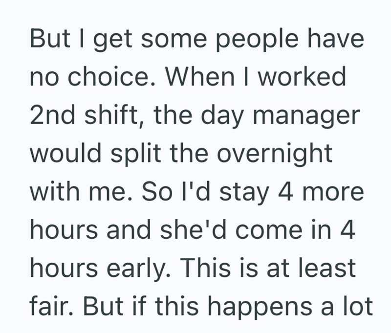But I get some people have no choice. When I worked 2nd shift, the day manager would split the overnight with me. So I'd stay 4 more hours and she'd come in 4 hours early. This is at least fair. But if this happens a lot