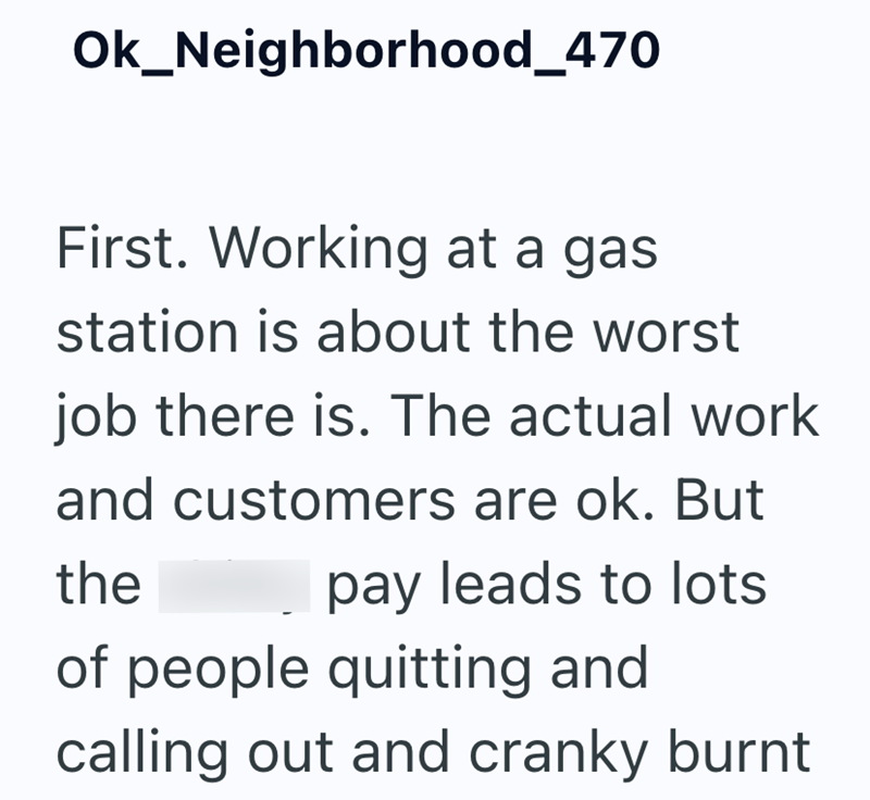 Ok_Neighborhood_470 First. Working at a gas station is about the worst job there is. The actual work and customers are ok. But the pay leads to lots of people quitting and calling out and cranky burnt