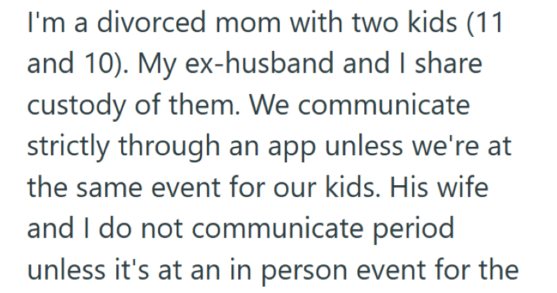 I'm a divorced mom with two kids (11 and 10). My ex-husband and I share custody of them. We communicate strictly through an app unless we're at the same event for our kids. His wife and I do not communicate period unless it's at an in person event for the