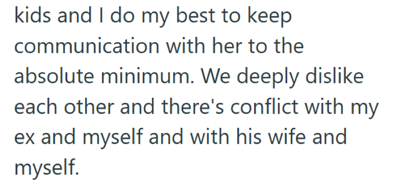 kids and I do my best to keep communication with her to the absolute minimum. We deeply dislike each other and there's conflict with my ex and myself and with his wife and myself.